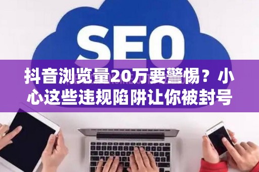 抖音浏览量20万要警惕？小心这些违规陷阱让你被封号